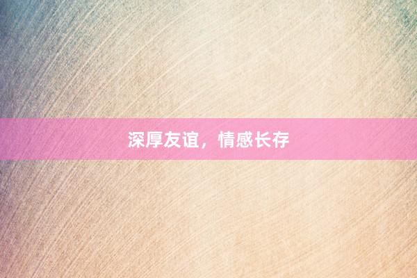深厚友谊，情感长存